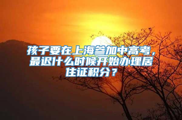 孩子要在上海参加中高考，最迟什么时候开始办理居住证积分？